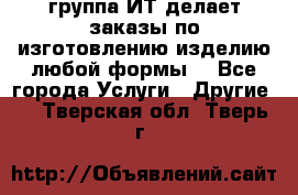 группа ИТ делает заказы по изготовлению изделию любой формы  - Все города Услуги » Другие   . Тверская обл.,Тверь г.